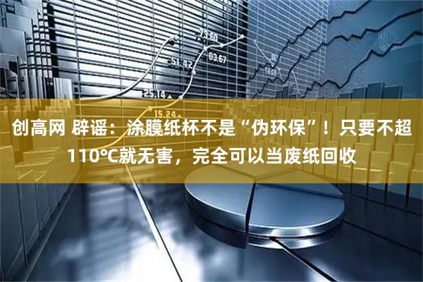 创高网 辟谣：涂膜纸杯不是“伪环保”！只要不超110℃就无害，完全可以当废纸回收