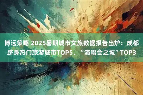 博远策略 2025暑期城市文旅数据报告出炉：成都跻身热门旅游城市TOP5、“演唱会之城”TOP3