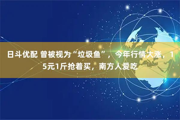 日斗优配 曾被视为“垃圾鱼”，今年行情大涨，15元1斤抢着买，南方人爱吃