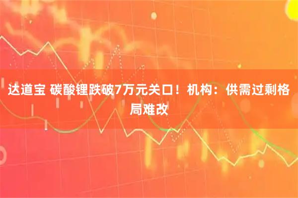 达道宝 碳酸锂跌破7万元关口！机构：供需过剩格局难改