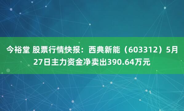 今裕堂 股票行情快报：西典新能（603312）5月27日主力资金净卖出390.64万元