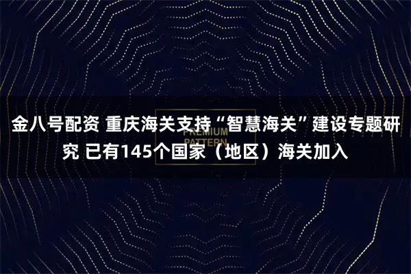 金八号配资 重庆海关支持“智慧海关”建设专题研究 已有145个国家（地区）海关加入