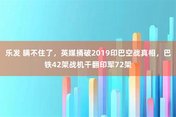 乐发 瞒不住了，英媒捅破2019印巴空战真相，巴铁42架战机干翻印军72架