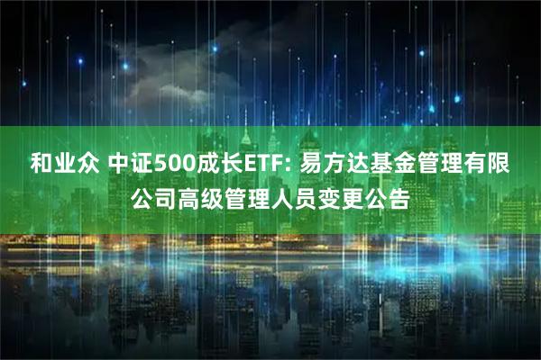 和业众 中证500成长ETF: 易方达基金管理有限公司高级管理人员变更公告