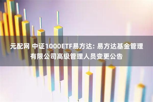 元配网 中证1000ETF易方达: 易方达基金管理有限公司高级管理人员变更公告