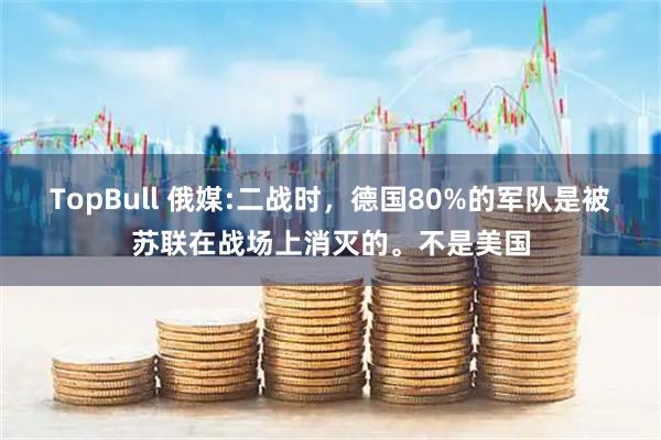 TopBull 俄媒:二战时，德国80%的军队是被苏联在战场上消灭的。不是美国