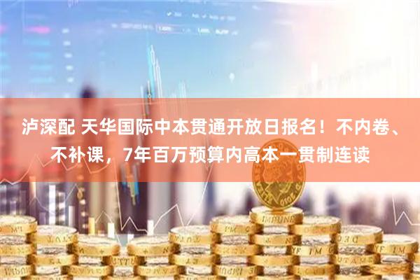 泸深配 天华国际中本贯通开放日报名！不内卷、不补课，7年百万预算内高本一贯制连读