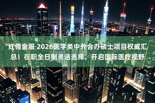 红领金服 2026医学类中外合办硕士项目权威汇总！在职全日制灵活选择，开启国际医疗视野