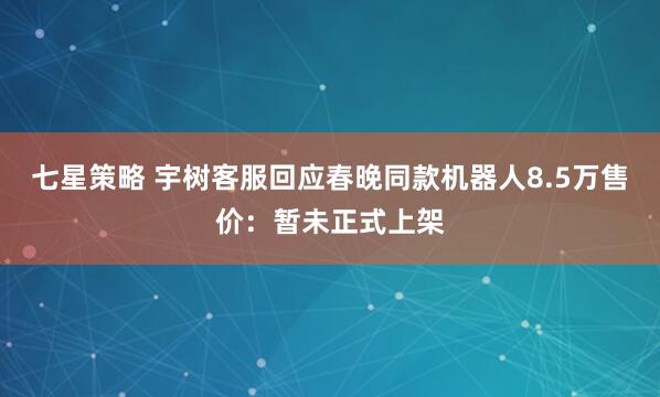 七星策略 宇树客服回应春晚同款机器人8.5万售价：暂未正式上架