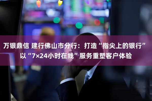 万银鼎信 建行佛山市分行：打造“指尖上的银行” 以“7×24小时在线”服务重塑客户体验