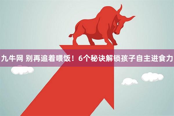 九牛网 别再追着喂饭！6个秘诀解锁孩子自主进食力