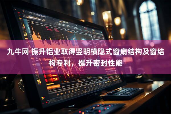九牛网 振升铝业取得竖明横隐式窗扇结构及窗结构专利，提升密封性能