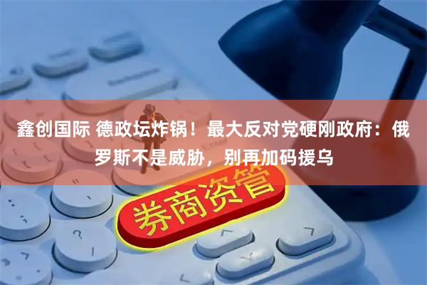 鑫创国际 德政坛炸锅！最大反对党硬刚政府：俄罗斯不是威胁，别再加码援乌