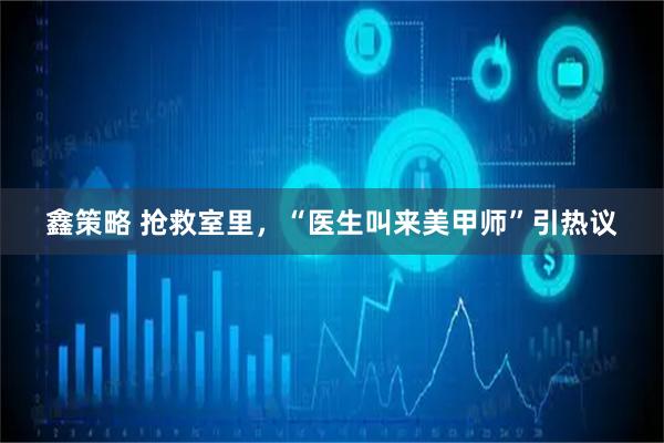 鑫策略 抢救室里，“医生叫来美甲师”引热议