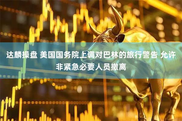 达麟操盘 美国国务院上调对巴林的旅行警告 允许非紧急必要人员撤离