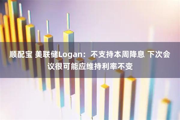 顺配宝 美联储Logan：不支持本周降息 下次会议很可能应维持利率不变