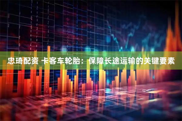 忠琦配资 卡客车轮胎：保障长途运输的关键要素