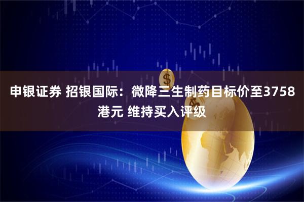 申银证券 招银国际：微降三生制药目标价至3758港元 维持买入评级
