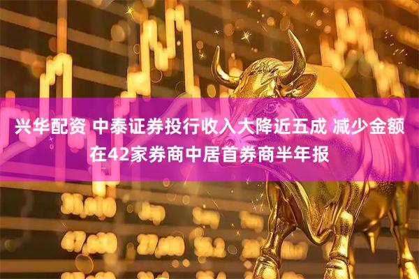 兴华配资 中泰证券投行收入大降近五成 减少金额在42家券商中居首券商半年报