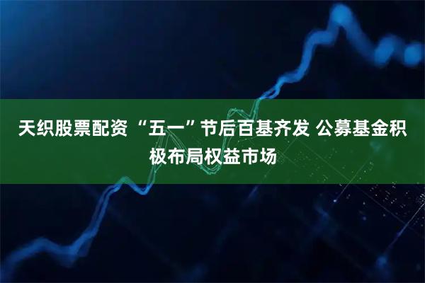 天织股票配资 “五一”节后百基齐发 公募基金积极布局权益市场