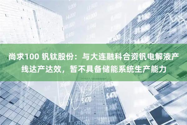 尚求100 钒钛股份：与大连融科合资钒电解液产线达产达效，暂不具备储能系统生产能力