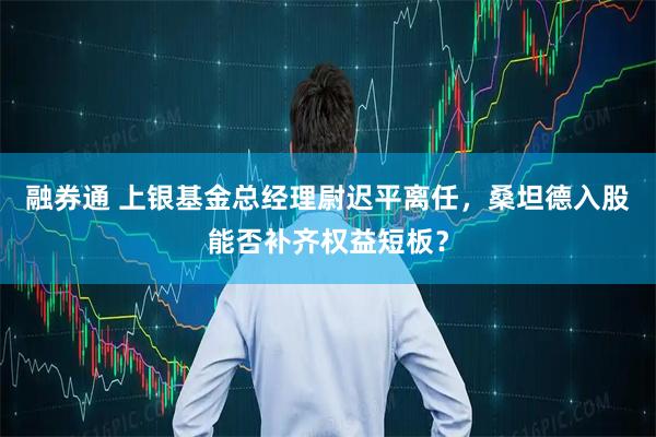 融券通 上银基金总经理尉迟平离任，桑坦德入股能否补齐权益短板？